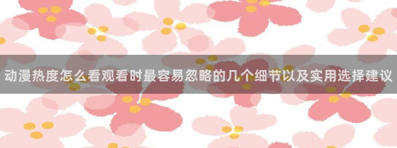 YY漫画人气漫画：动漫热度怎么看观看时最容易忽略的几个细节以及实用选择建议配图
